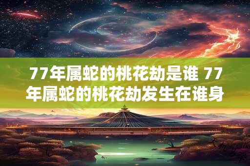 77年属蛇的桃花劫是谁 77年属蛇的桃花劫发生在谁身上 77年属蛇的桃花劫是谁 77年属蛇的桃花劫发生在谁身上