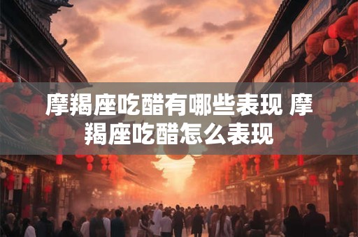 摩羯座吃醋有哪些表现 摩羯座吃醋怎么表现 摩羯座吃醋有哪些表现 摩羯座吃醋怎么表现