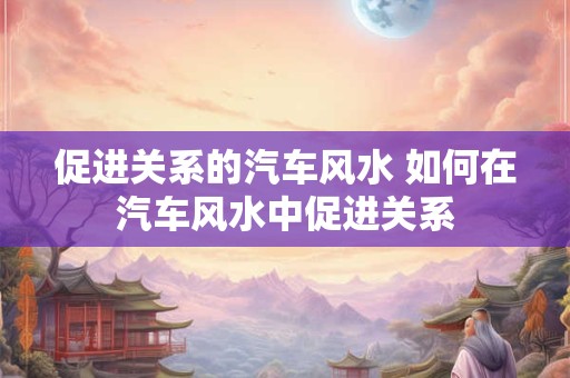 促进关系的汽车风水 如何在汽车风水中促进关系 促进关系的汽车风水 如何在汽车风水中促进关系