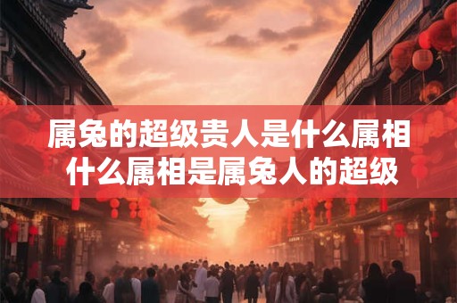 属兔的超级贵人是什么属相 什么属相是属兔人的超级贵人 属兔的超级贵人是什么属相 什么属相是属兔人的超级贵人