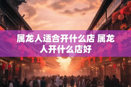 属龙人适合开什么店 属龙人开什么店好 属龙人适合开什么店 属龙人开什么店好