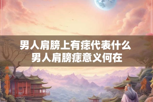 男人肩膀上有痣代表什么 男人肩膀痣意义何在 男人肩膀上有痣代表什么 男人肩膀痣意义何在