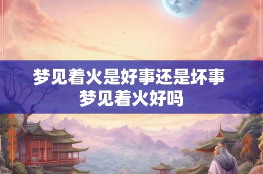 梦见着火是好事还是坏事 梦见着火好吗 梦见着火是好事还是坏事 梦见着火好吗