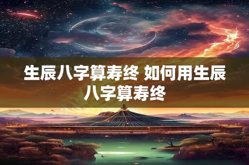 生辰八字算寿终 如何用生辰八字算寿终 生辰八字算寿终 如何用生辰八字算寿终