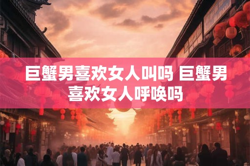 巨蟹男喜欢女人叫吗 巨蟹男喜欢女人呼唤吗