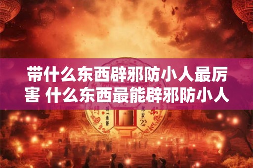 带什么东西辟邪防小人最厉害 什么东西最能辟邪防小人 带什么东西辟邪防小人最厉害 什么东西最能辟邪防小人