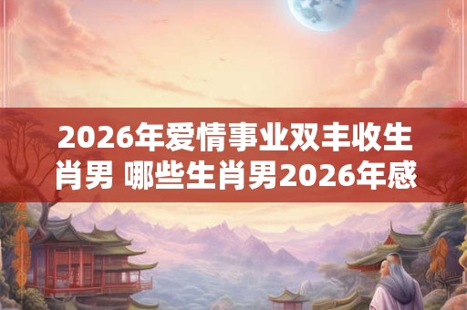 2026年爱情事业双丰收生肖男 哪些生肖男2026年感情与事业丰收 2026年爱情事业双丰收生肖男 哪些生肖男2026年感情与事业丰收