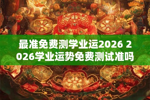 最准免费测学业运2026 2026学业运势免费测试准吗 最准免费测学业运2026 2026学业运势免费测试准吗