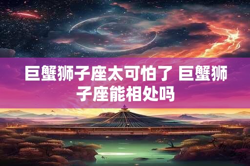 巨蟹狮子座太可怕了 巨蟹狮子座能相处吗 巨蟹狮子座太可怕了 巨蟹狮子座能相处吗