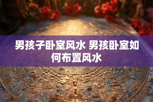 男孩子卧室风水 男孩卧室如何布置风水 男孩子卧室风水 男孩卧室如何布置风水