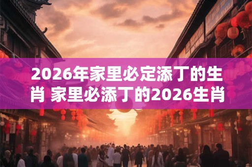 2026年家里必定添丁的生肖 家里必添丁的2026生肖 2026年家里必定添丁的生肖 家里必添丁的2026生肖