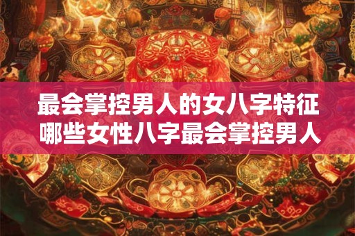 最会掌控男人的女八字特征 哪些女性八字最会掌控男人 最会掌控男人的女八字特征 哪些女性八字最会掌控男人