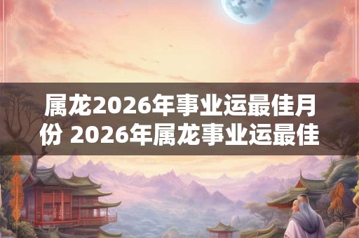 属龙2026年事业运最佳月份 2026年属龙事业运最佳月份是哪个