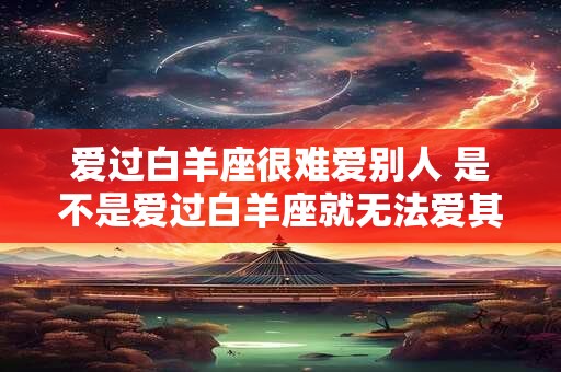 爱过白羊座很难爱别人 是不是爱过白羊座就无法爱其他星座 爱过白羊座很难爱别人 是不是爱过白羊座就无法爱其他星座