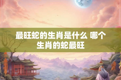 最旺蛇的生肖是什么 哪个生肖的蛇最旺 最旺蛇的生肖是什么 哪个生肖的蛇最旺