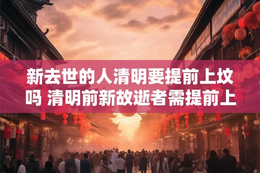 新去世的人清明要提前上坟吗 清明前新故逝者需提前上坟吗 新去世的人清明要提前上坟吗 清明前新故逝者需提前上坟吗