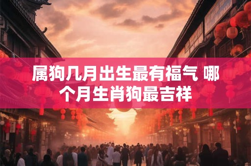 属狗几月出生最有福气 哪个月生肖狗最吉祥 属狗几月出生最有福气 哪个月生肖狗最吉祥