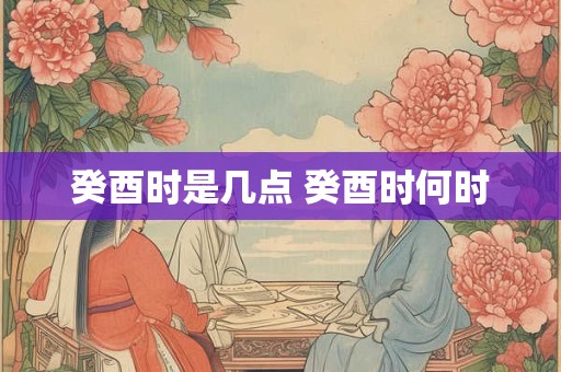 癸酉时是几点 癸酉时何时 癸酉时是几点 癸酉时何时