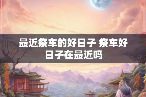 最近祭车的好日子 祭车好日子在最近吗