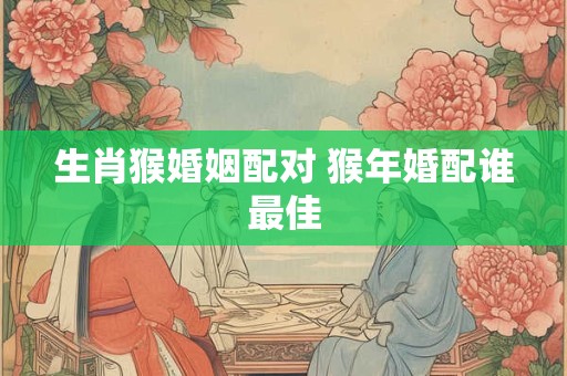 生肖猴婚姻配对 猴年婚配谁最佳 生肖猴婚姻配对 猴年婚配谁最佳