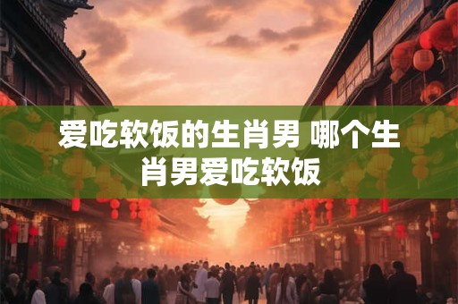 爱吃软饭的生肖男 哪个生肖男爱吃软饭 爱吃软饭的生肖男 哪个生肖男爱吃软饭