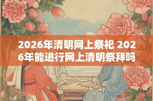 2026年清明网上祭祀 2026年能进行网上清明祭拜吗 2026年清明网上祭祀 2026年能进行网上清明祭拜吗