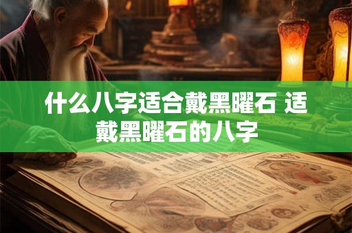 什么八字适合戴黑曜石 适戴黑曜石的八字 什么八字适合戴黑曜石 适戴黑曜石的八字
