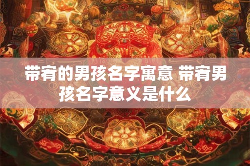 带宥的男孩名字寓意 带宥男孩名字意义是什么 带宥的男孩名字寓意 带宥男孩名字意义是什么