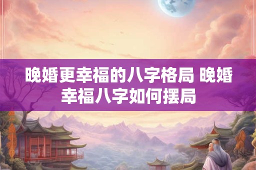 晚婚更幸福的八字格局 晚婚幸福八字如何摆局 晚婚更幸福的八字格局 晚婚幸福八字如何摆局