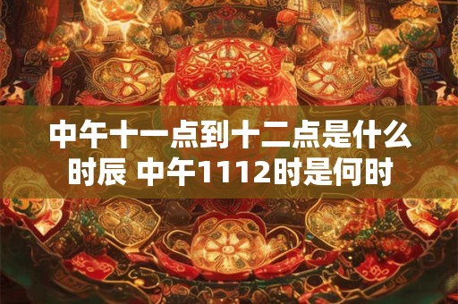 中午十一点到十二点是什么时辰 中午1112时是何时 中午十一点到十二点是什么时辰 中午1112时是何时