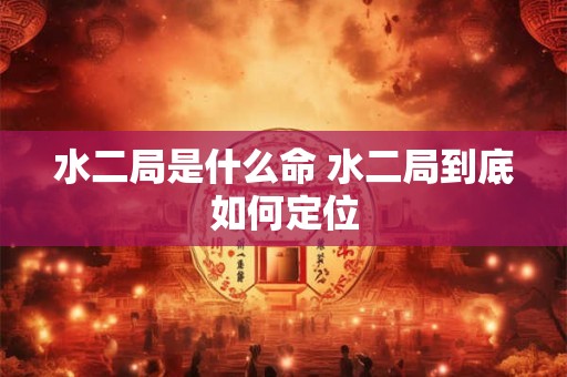 水二局是什么命 水二局到底如何定位 水二局是什么命 水二局到底如何定位