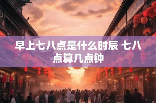 早上七八点是什么时辰 七八点算几点钟 早上七八点是什么时辰 七八点算几点钟