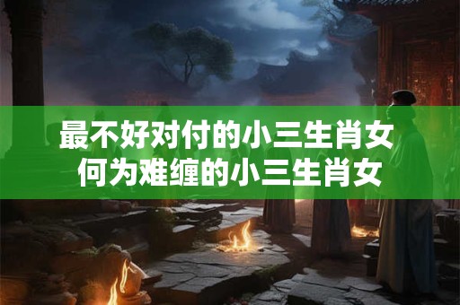 最不好对付的小三生肖女 何为难缠的小三生肖女 最不好对付的小三生肖女 何为难缠的小三生肖女