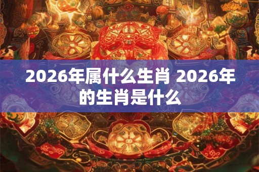 2026年属什么生肖 2026年的生肖是什么 2026年属什么生肖 2026年的生肖是什么