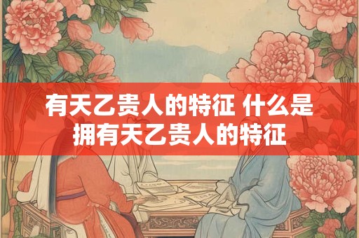 有天乙贵人的特征 什么是拥有天乙贵人的特征 有天乙贵人的特征 什么是拥有天乙贵人的特征
