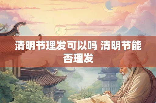 清明节理发可以吗 清明节能否理发 清明节理发可以吗 清明节能否理发