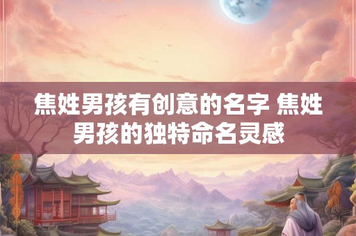 焦姓男孩有创意的名字 焦姓男孩的独特命名灵感 焦姓男孩有创意的名字 焦姓男孩的独特命名灵感