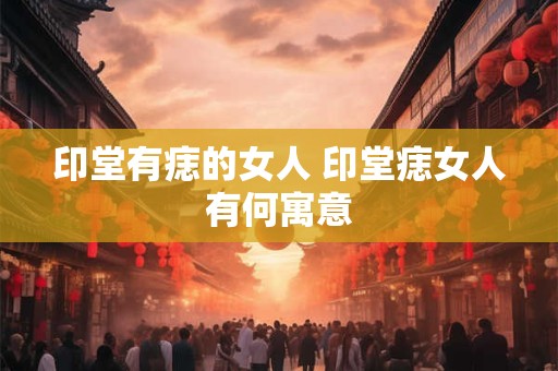 印堂有痣的女人 印堂痣女人有何寓意 印堂有痣的女人 印堂痣女人有何寓意