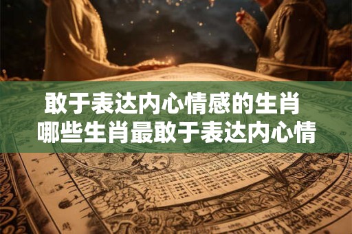 敢于表达内心情感的生肖 哪些生肖最敢于表达内心情感