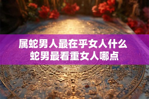 属蛇男人最在乎女人什么 蛇男最看重女人哪点