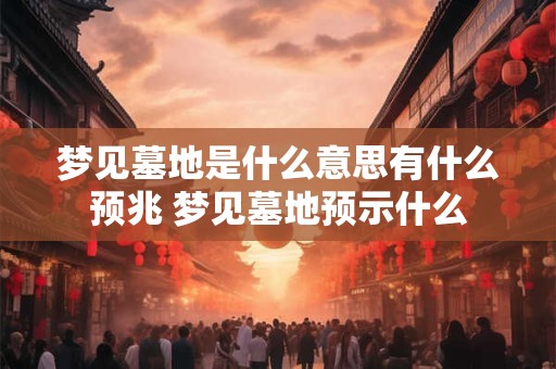 梦见墓地是什么意思有什么预兆 梦见墓地预示什么