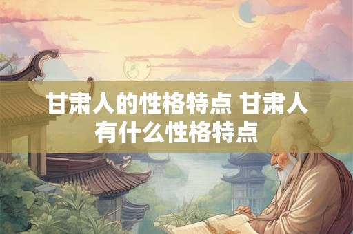 甘肃人的性格特点 甘肃人有什么性格特点