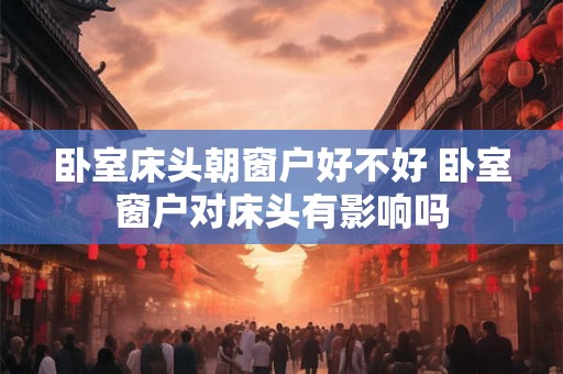 卧室床头朝窗户好不好 卧室窗户对床头有影响吗 卧室床头朝窗户好不好 卧室窗户对床头有影响吗