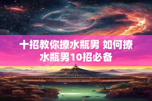 十招教你撩水瓶男 如何撩水瓶男10招必备