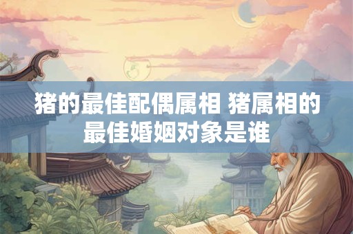 猪的最佳配偶属相 猪属相的最佳婚姻对象是谁