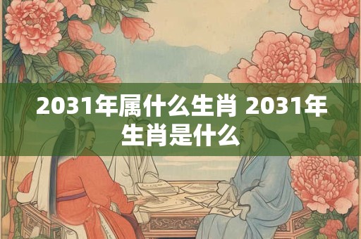 2031年属什么生肖 2031年生肖是什么