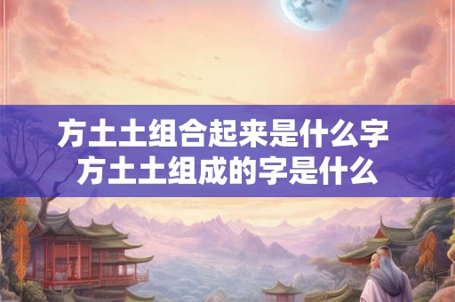 方土土组合起来是什么字 方土土组成的字是什么 方土土组合起来是什么字 方土土组成的字是什么