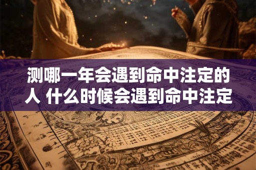 测哪一年会遇到命中注定的人 什么时候会遇到命中注定的人 测哪一年会遇到命中注定的人 什么时候会遇到命中注定的人