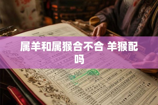 属羊和属猴合不合 羊猴配吗 属羊和属猴合不合 羊猴配吗