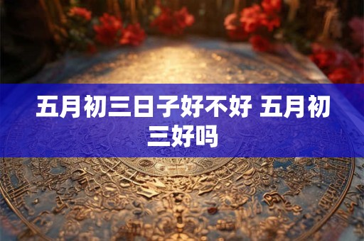 五月初三日子好不好 五月初三好吗 五月初三日子好不好 五月初三好吗